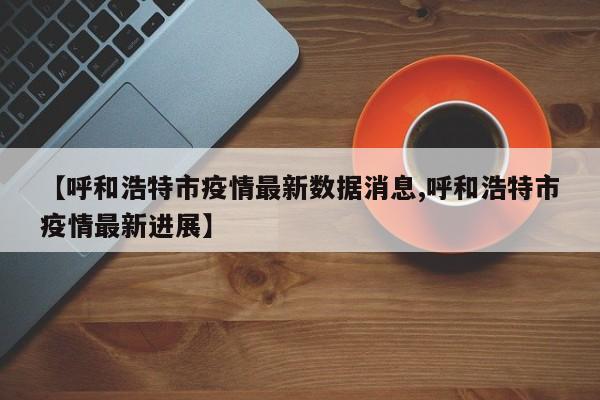 【呼和浩特市疫情最新数据消息,呼和浩特市疫情最新进展】