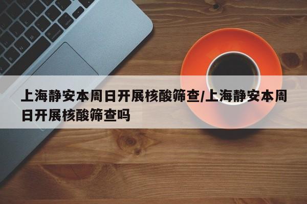 上海静安本周日开展核酸筛查/上海静安本周日开展核酸筛查吗