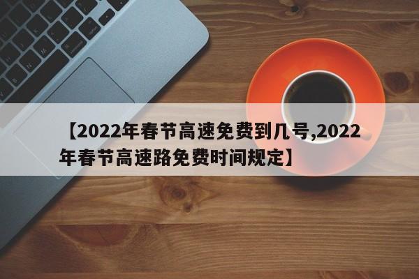 【2022年春节高速免费到几号,2022年春节高速路免费时间规定】