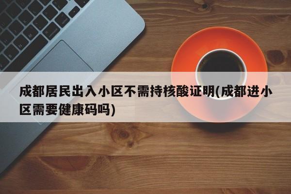 成都居民出入小区不需持核酸证明(成都进小区需要健康码吗)