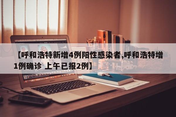 【呼和浩特新增4例阳性感染者,呼和浩特增1例确诊 上午已报2例】