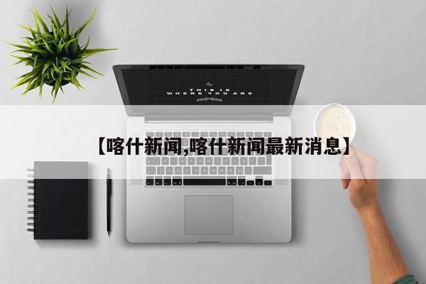 【喀什新闻,喀什新闻最新消息】