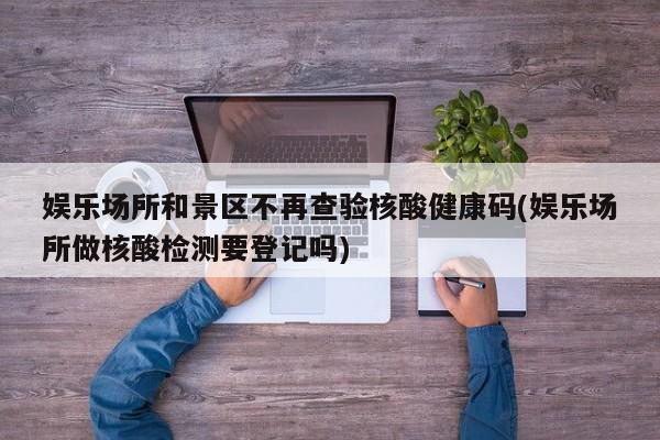 娱乐场所和景区不再查验核酸健康码(娱乐场所做核酸检测要登记吗)