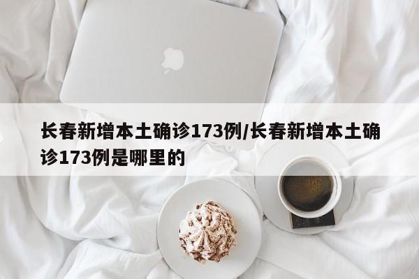 长春新增本土确诊173例/长春新增本土确诊173例是哪里的