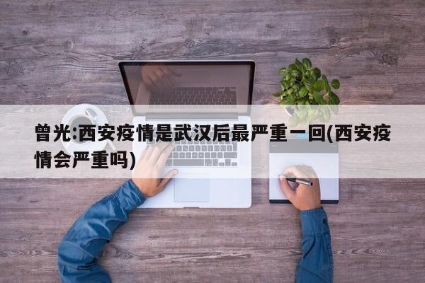曾光:西安疫情是武汉后最严重一回(西安疫情会严重吗)