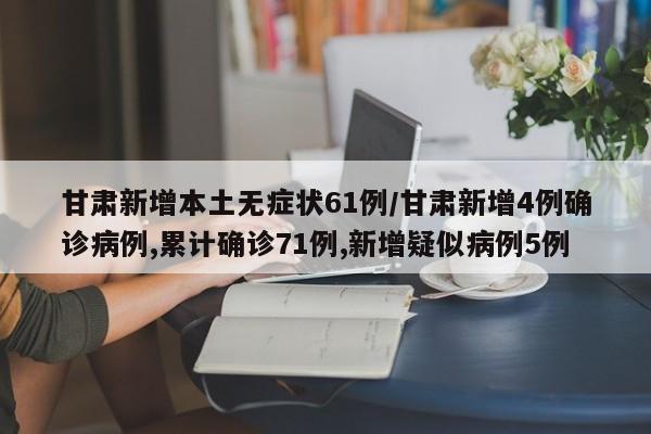 甘肃新增本土无症状61例/甘肃新增4例确诊病例,累计确诊71例,新增疑似病例5例