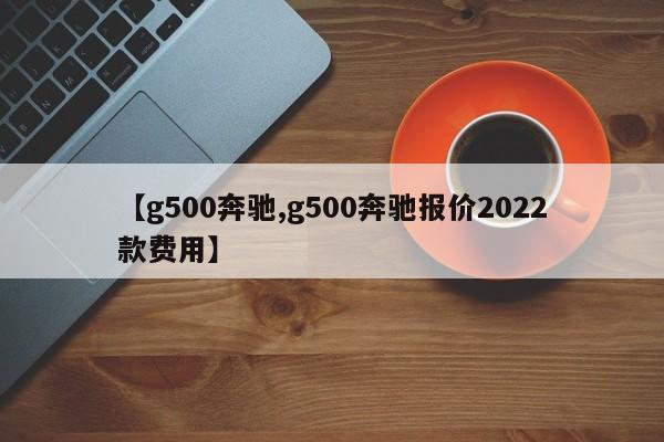 【g500奔驰,g500奔驰报价2022款费用】