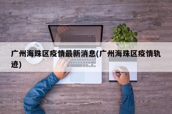 广州海珠区疫情最新消息(广州海珠区疫情轨迹)