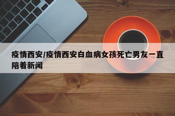 疫情西安/疫情西安白血病女孩死亡男友一直陪着新闻