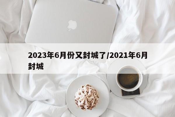 2023年6月份又封城了/2021年6月封城