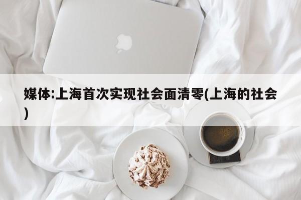 媒体:上海首次实现社会面清零(上海的社会)