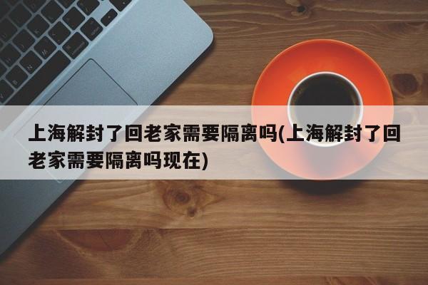 上海解封了回老家需要隔离吗(上海解封了回老家需要隔离吗现在)