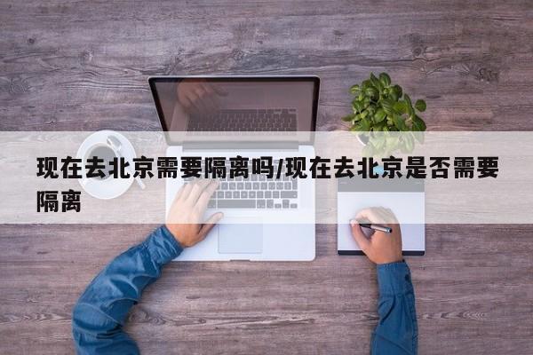 现在去北京需要隔离吗/现在去北京是否需要隔离