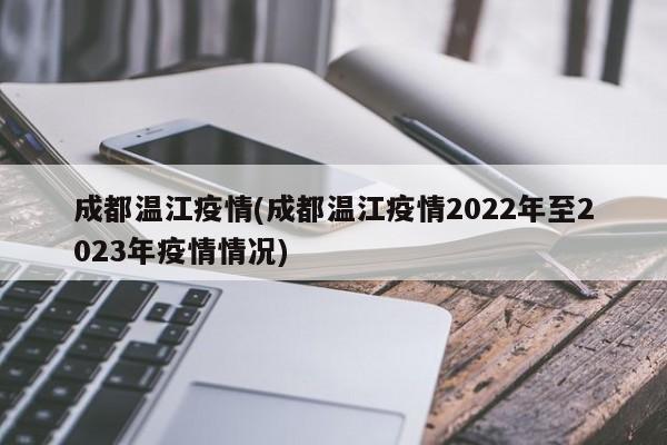 成都温江疫情(成都温江疫情2022年至2023年疫情情况)