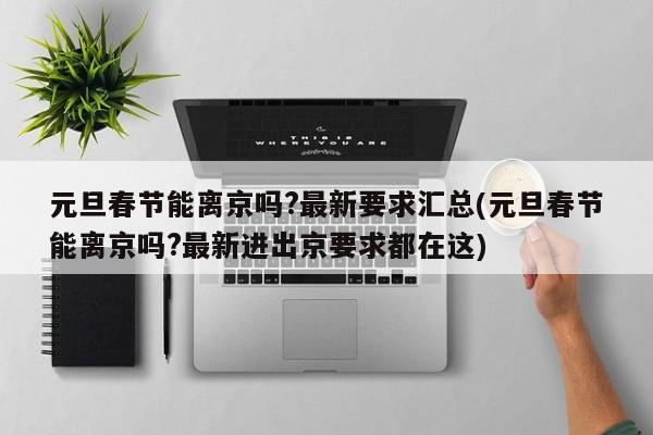 元旦春节能离京吗?最新要求汇总(元旦春节能离京吗?最新进出京要求都在这)