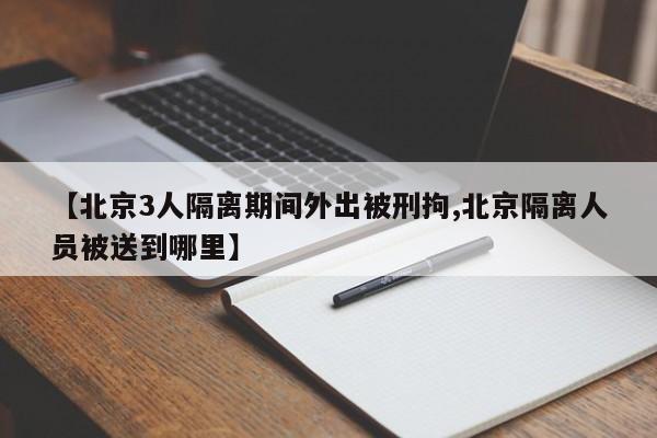 【北京3人隔离期间外出被刑拘,北京隔离人员被送到哪里】