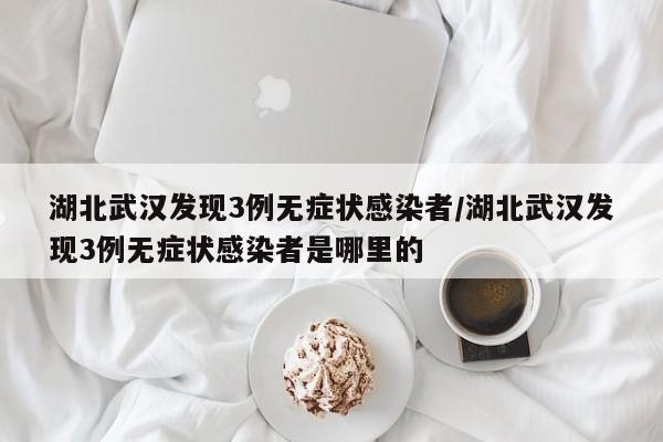 湖北武汉发现3例无症状感染者/湖北武汉发现3例无症状感染者是哪里的