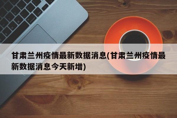 甘肃兰州疫情最新数据消息(甘肃兰州疫情最新数据消息今天新增)