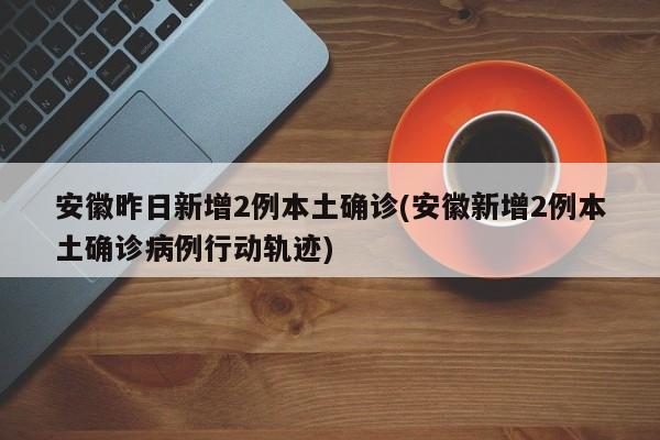 安徽昨日新增2例本土确诊(安徽新增2例本土确诊病例行动轨迹)
