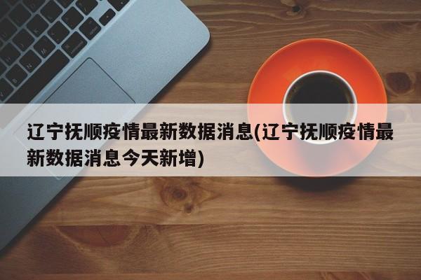 辽宁抚顺疫情最新数据消息(辽宁抚顺疫情最新数据消息今天新增)