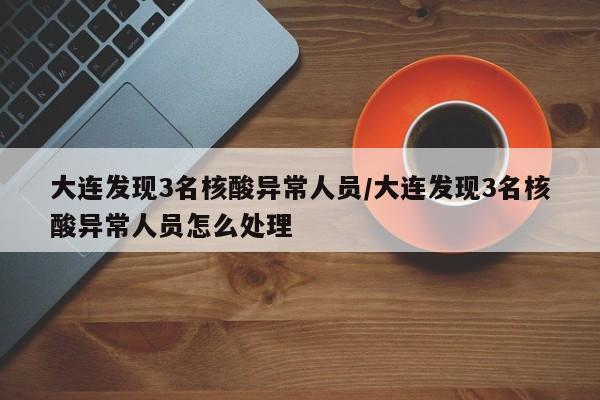 大连发现3名核酸异常人员/大连发现3名核酸异常人员怎么处理