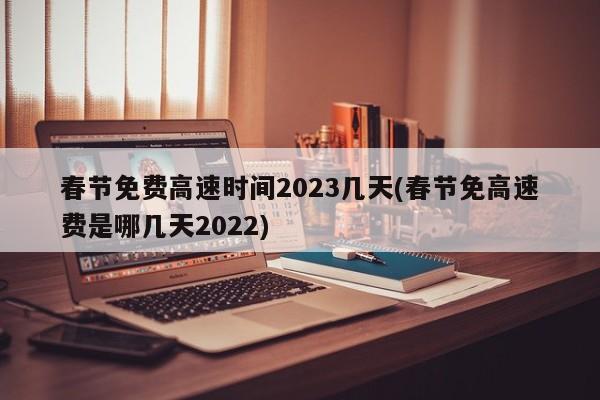 春节免费高速时间2023几天(春节免高速费是哪几天2022)