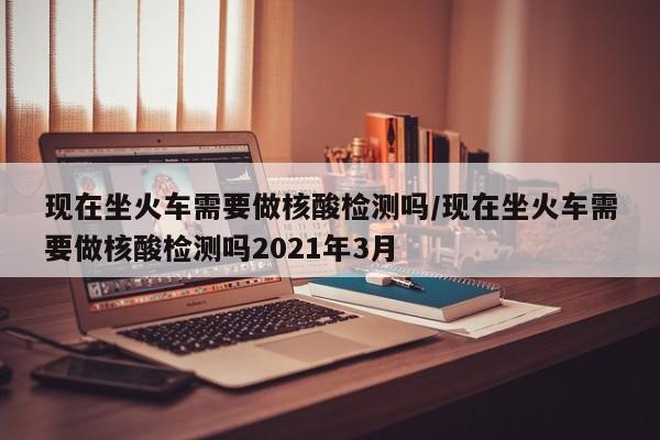 现在坐火车需要做核酸检测吗/现在坐火车需要做核酸检测吗2021年3月