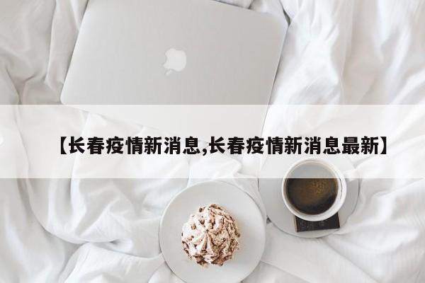 【长春疫情新消息,长春疫情新消息最新】