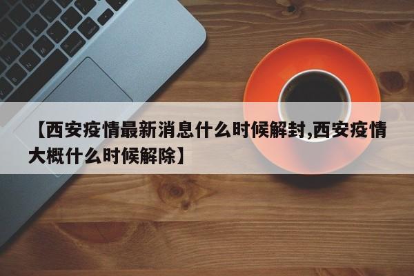 【西安疫情最新消息什么时候解封,西安疫情大概什么时候解除】
