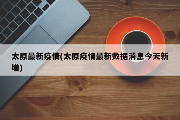 太原最新疫情(太原疫情最新数据消息今天新增)