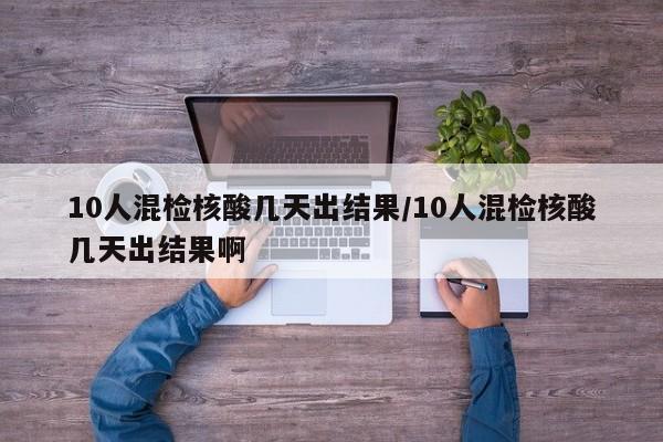 10人混检核酸几天出结果/10人混检核酸几天出结果啊