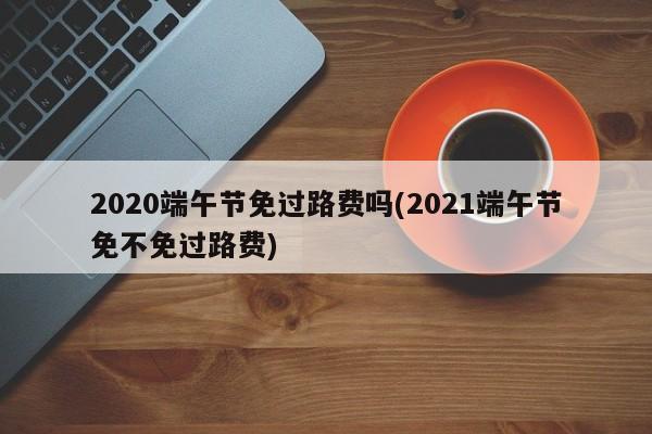 2020端午节免过路费吗(2021端午节免不免过路费)