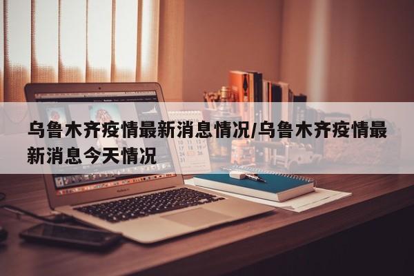 乌鲁木齐疫情最新消息情况/乌鲁木齐疫情最新消息今天情况