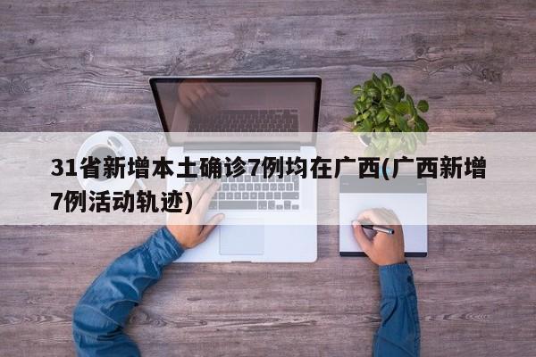 31省新增本土确诊7例均在广西(广西新增7例活动轨迹)