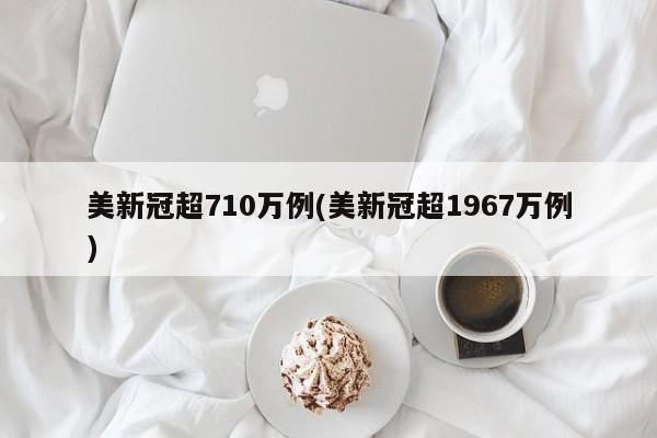 美新冠超710万例(美新冠超1967万例)