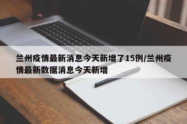 兰州疫情最新消息今天新增了15例/兰州疫情最新数据消息今天新增