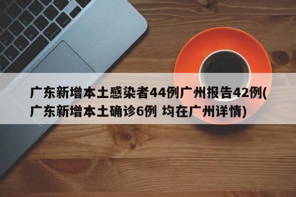 广东新增本土感染者44例广州报告42例(广东新增本土确诊6例 均在广州详情)