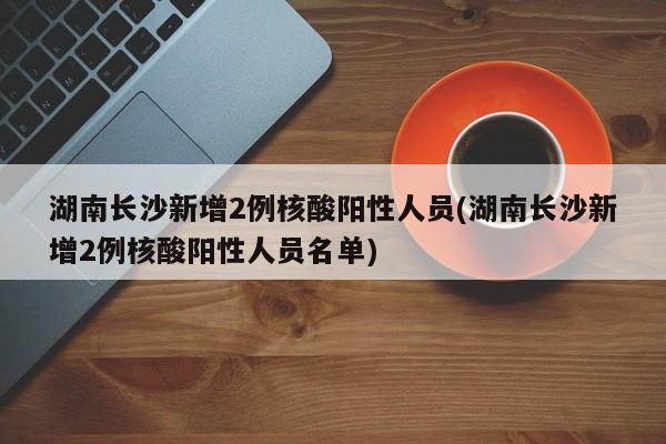 湖南长沙新增2例核酸阳性人员(湖南长沙新增2例核酸阳性人员名单)