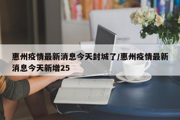 惠州疫情最新消息今天封城了/惠州疫情最新消息今天新增25