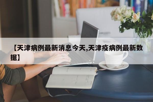 【天津病例最新消息今天,天津疫病例最新数据】