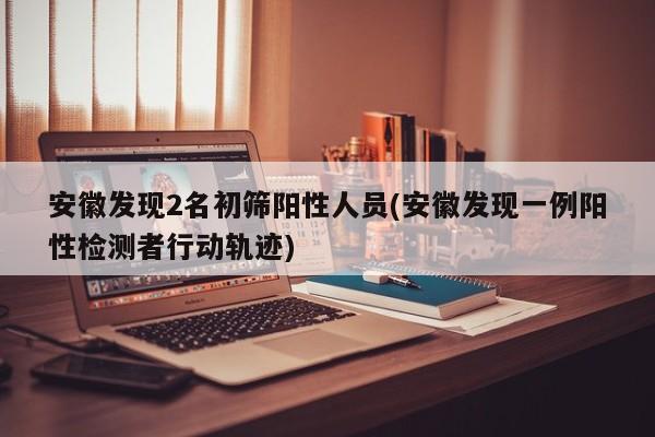 安徽发现2名初筛阳性人员(安徽发现一例阳性检测者行动轨迹)