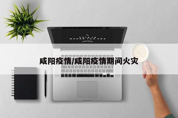 咸阳疫情/咸阳疫情期间火灾
