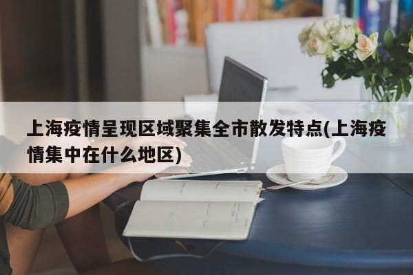上海疫情呈现区域聚集全市散发特点(上海疫情集中在什么地区)