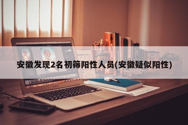 安徽发现2名初筛阳性人员(安徽疑似阳性)