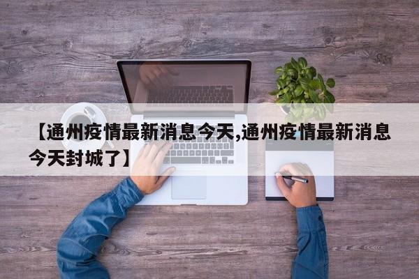 【通州疫情最新消息今天,通州疫情最新消息今天封城了】