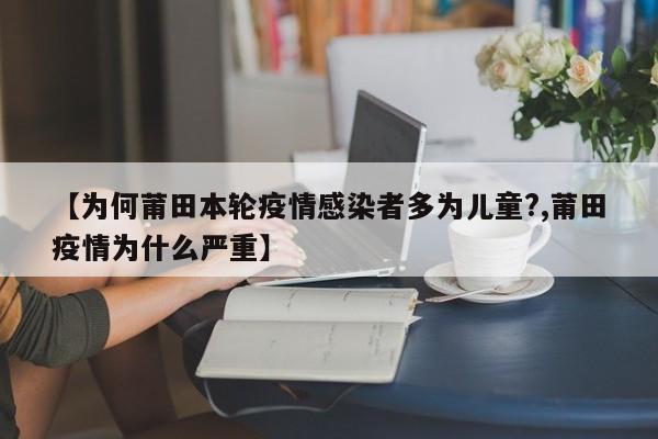 【为何莆田本轮疫情感染者多为儿童?,莆田疫情为什么严重】