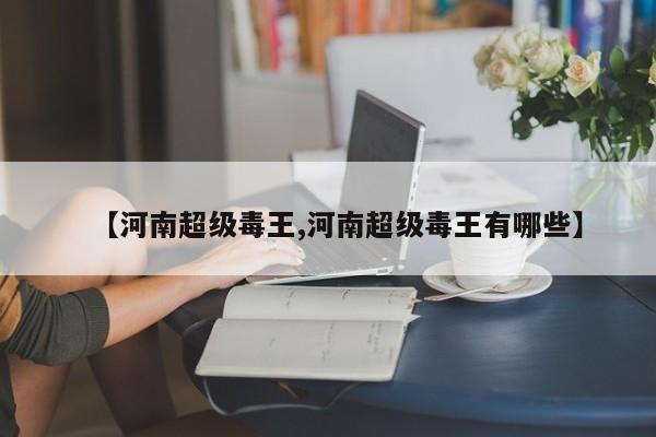 【河南超级毒王,河南超级毒王有哪些】