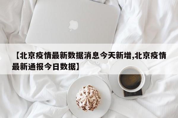【北京疫情最新数据消息今天新增,北京疫情最新通报今日数据】