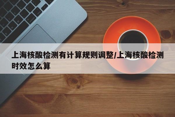 上海核酸检测有计算规则调整/上海核酸检测时效怎么算