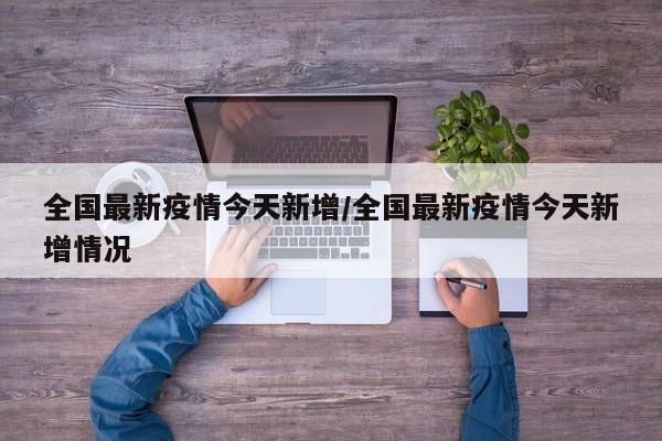 全国最新疫情今天新增/全国最新疫情今天新增情况